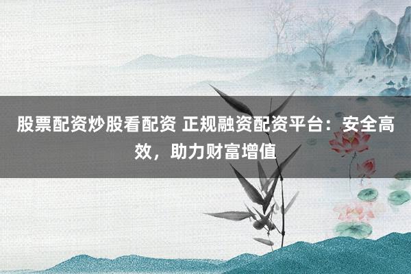 股票配资炒股看配资 正规融资配资平台：安全高效，助力财富增值