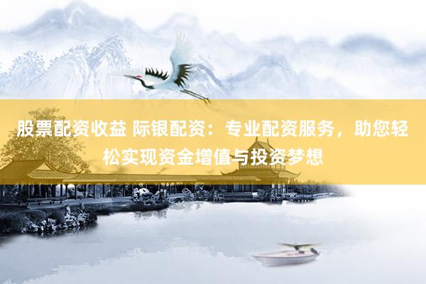 股票配资收益 际银配资：专业配资服务，助您轻松实现资金增值与投资梦想