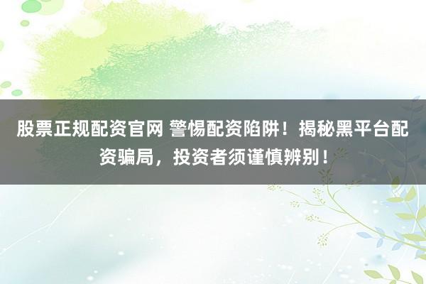 股票正规配资官网 警惕配资陷阱！揭秘黑平台配资骗局，投资者须谨慎辨别！