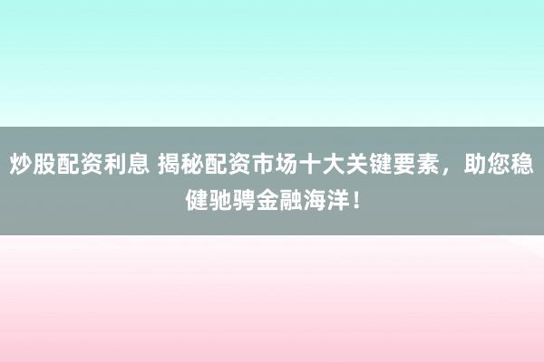 炒股配资利息 揭秘配资市场十大关键要素，助您稳健驰骋金融海洋！