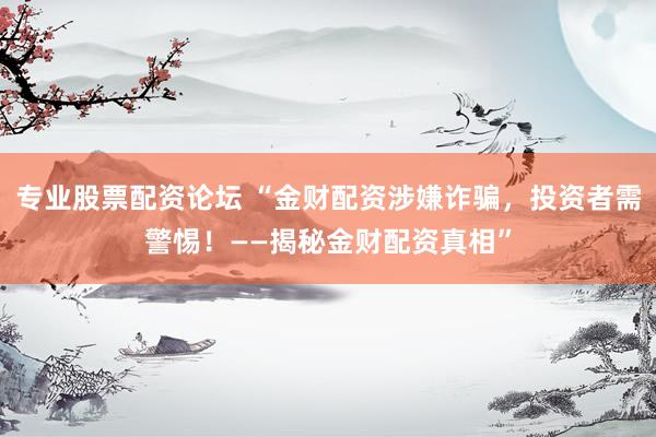 专业股票配资论坛 “金财配资涉嫌诈骗，投资者需警惕！——揭秘金财配资真相”