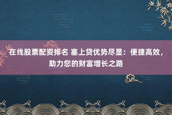 在线股票配资排名 塞上贷优势尽显：便捷高效，助力您的财富增长之路