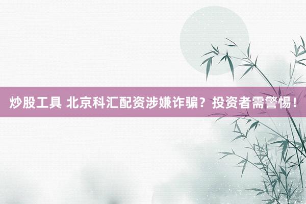 炒股工具 北京科汇配资涉嫌诈骗？投资者需警惕！