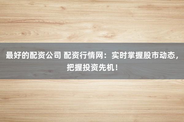 最好的配资公司 配资行情网：实时掌握股市动态，把握投资先机！