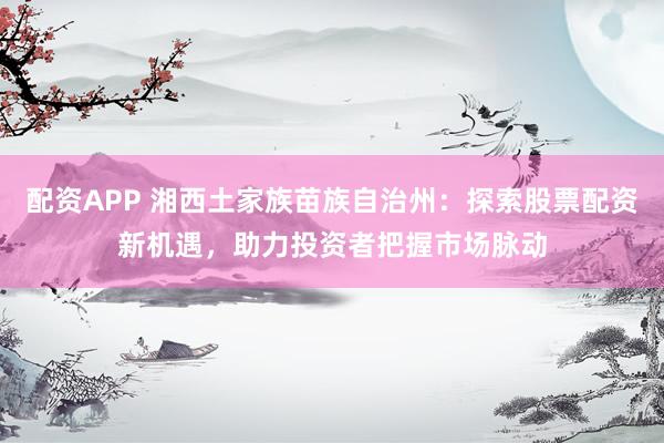 配资APP 湘西土家族苗族自治州：探索股票配资新机遇，助力投资者把握市场脉动