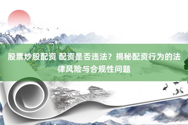股票炒股配资 配资是否违法？揭秘配资行为的法律风险与合规性问题