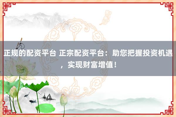 正规的配资平台 正宗配资平台：助您把握投资机遇，实现财富增值！