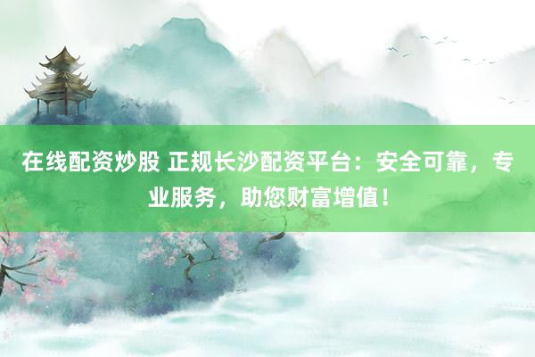 在线配资炒股 正规长沙配资平台：安全可靠，专业服务，助您财富增值！