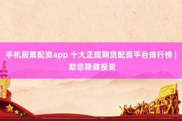 手机股票配资app 十大正规期货配资平台排行榜 | 助您稳健投资