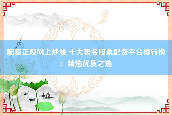 配资正规网上炒股 十大著名股票配资平台排行榜：精选优质之选