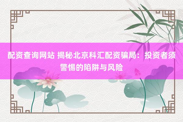 配资查询网站 揭秘北京科汇配资骗局：投资者须警惕的陷阱与风险
