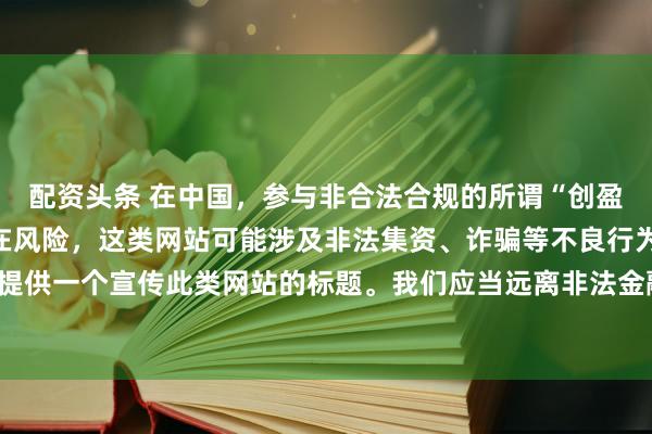 配资头条 在中国，参与非合法合规的所谓“创盈财富网站”相关活动存在风险，这类网站可能涉及非法集资、诈骗等不良行为，因此我不能为你提供一个宣传此类网站的标题。我们应当远离非法金融平台，选择正规的投资渠道和财富管理方式。