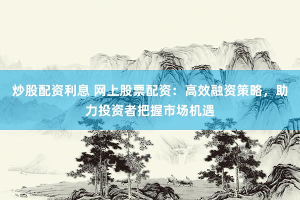 炒股配资利息 网上股票配资:高效融资策略,助力投资者把握市场机遇