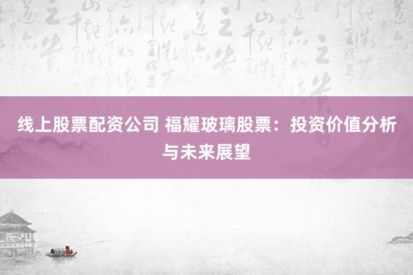 线上股票配资公司 福耀玻璃股票：投资价值分析与未来展望