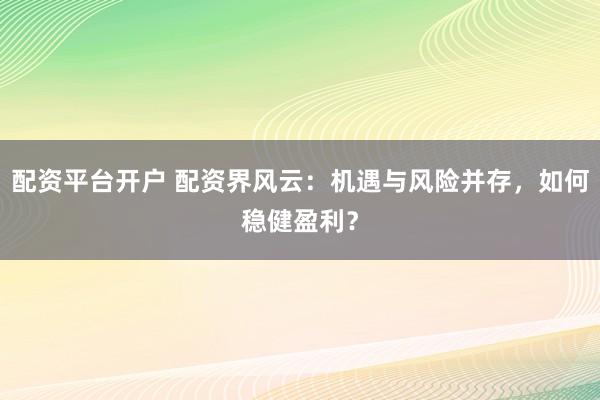 配资平台开户 配资界风云：机遇与风险并存，如何稳健盈利？