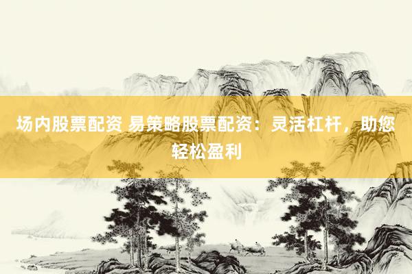 场内股票配资 易策略股票配资：灵活杠杆，助您轻松盈利