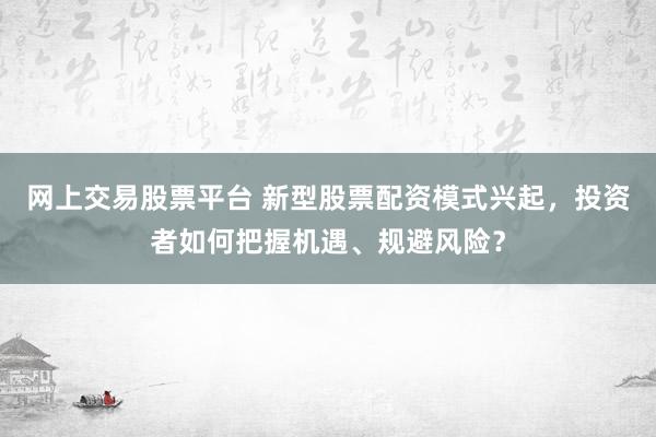 网上交易股票平台 新型股票配资模式兴起,投资者如何把握机遇、规避风险?