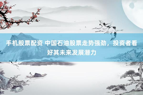 手机股票配资 中国石油股票走势强劲，投资者看好其未来发展潜力