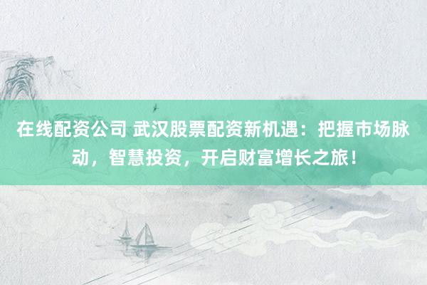在线配资公司 武汉股票配资新机遇：把握市场脉动，智慧投资，开启财富增长之旅！