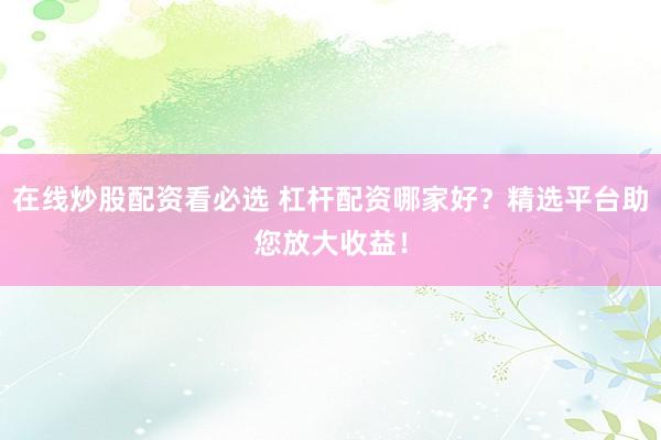 在线炒股配资看必选 杠杆配资哪家好？精选平台助您放大收益！