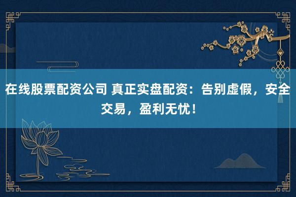 在线股票配资公司 真正实盘配资：告别虚假，安全交易，盈利无忧！