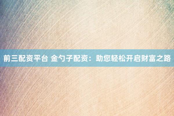 前三配资平台 金勺子配资：助您轻松开启财富之路