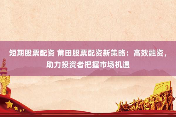 短期股票配资 莆田股票配资新策略：高效融资，助力投资者把握市场机遇