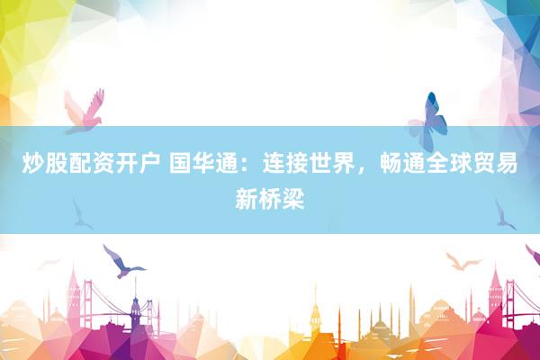 炒股配资开户 国华通：连接世界，畅通全球贸易新桥梁