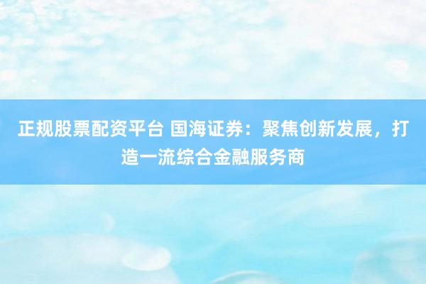正规股票配资平台 国海证券：聚焦创新发展，打造一流综合金融服务商