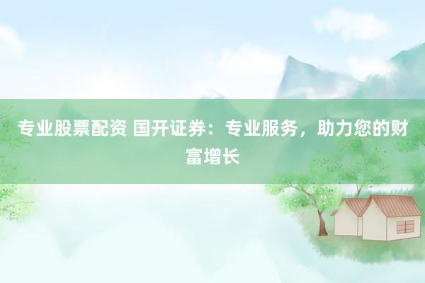专业股票配资 国开证券：专业服务，助力您的财富增长