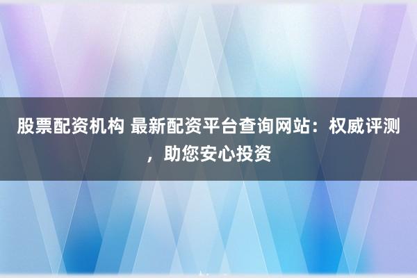 股票配资机构 最新配资平台查询网站：权威评测，助您安心投资