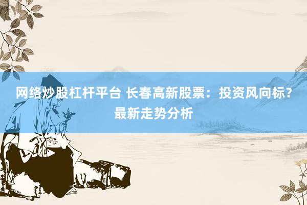 网络炒股杠杆平台 长春高新股票：投资风向标？最新走势分析