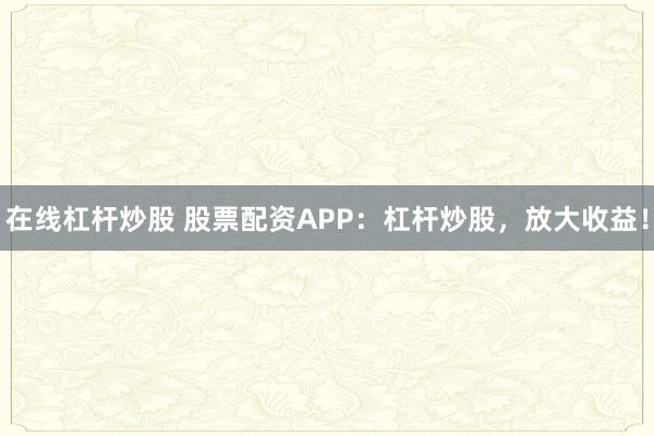 在线杠杆炒股 股票配资APP：杠杆炒股，放大收益！