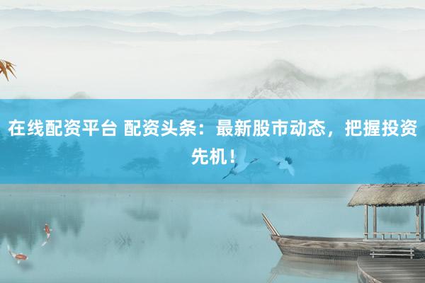 在线配资平台 配资头条：最新股市动态，把握投资先机！