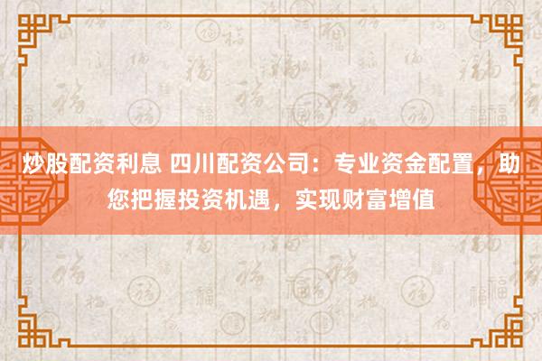 炒股配资利息 四川配资公司：专业资金配置，助您把握投资机遇，实现财富增值