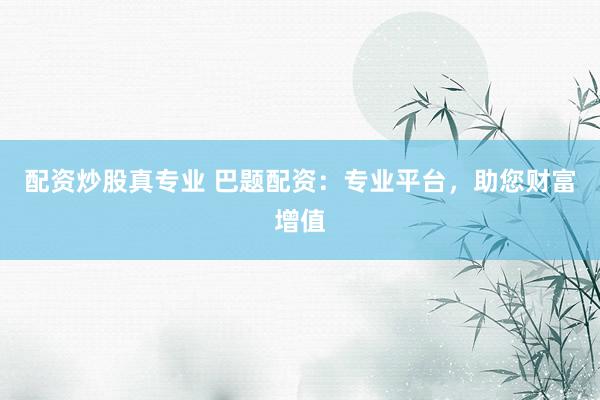 配资炒股真专业 巴题配资：专业平台，助您财富增值