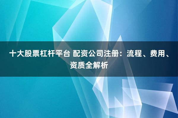 十大股票杠杆平台 配资公司注册:流程、费用、资质全解析