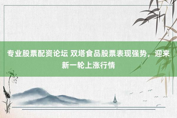 专业股票配资论坛 双塔食品股票表现强势,迎来新一轮上涨行情