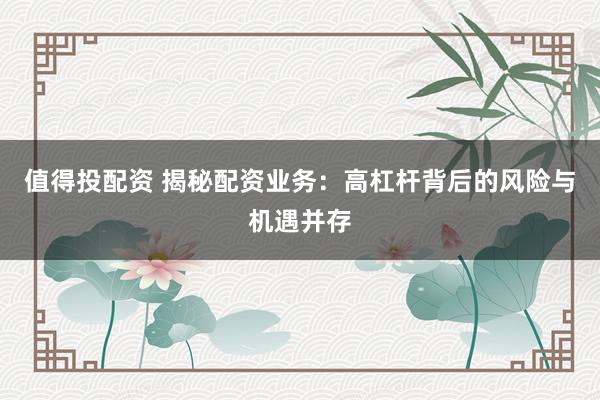 值得投配资 揭秘配资业务:高杠杆背后的风险与机遇并存
