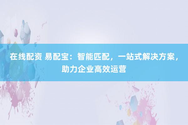 在线配资 易配宝：智能匹配，一站式解决方案，助力企业高效运营